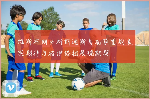 维斯布朗分析斯通斯与孔萨首战表现期待与格伊搭档展现默契