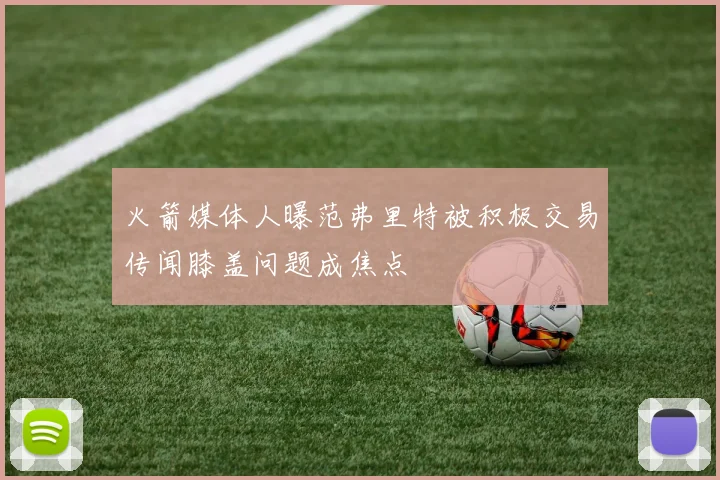 火箭媒体人曝范弗里特被积极交易传闻膝盖问题成焦点