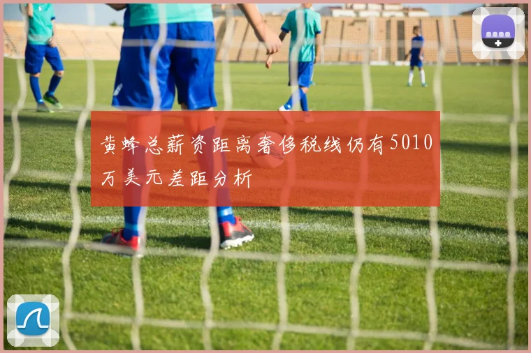 黄蜂总薪资距离奢侈税线仍有5010万美元差距分析
