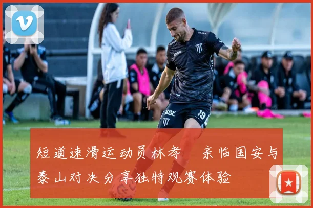短道速滑运动员林孝埈亲临国安与泰山对决分享独特观赛体验