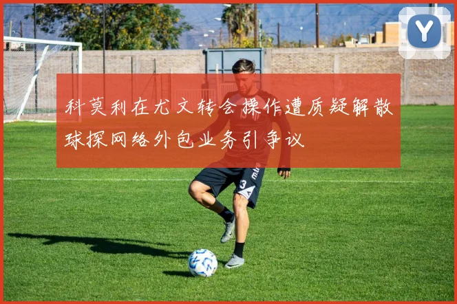 科莫利在尤文转会操作遭质疑解散球探网络外包业务引争议