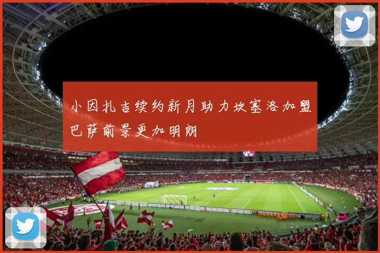 小因扎吉续约新月助力坎塞洛加盟巴萨前景更加明朗