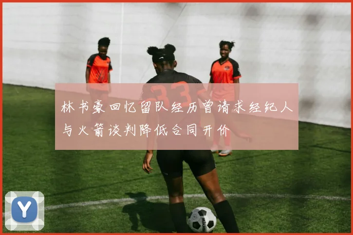 林书豪回忆留队经历曾请求经纪人与火箭谈判降低合同开价
