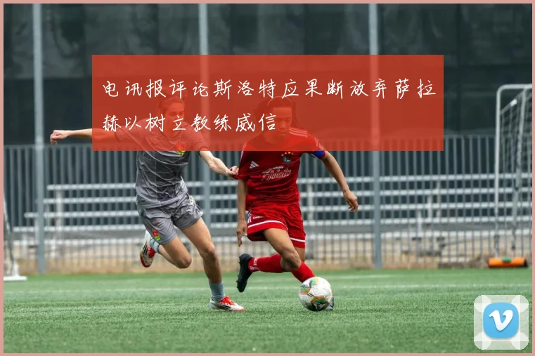 电讯报评论斯洛特应果断放弃萨拉赫以树立教练威信