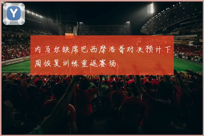 内马尔缺席巴西摩洛哥对决预计下周恢复训练重返赛场