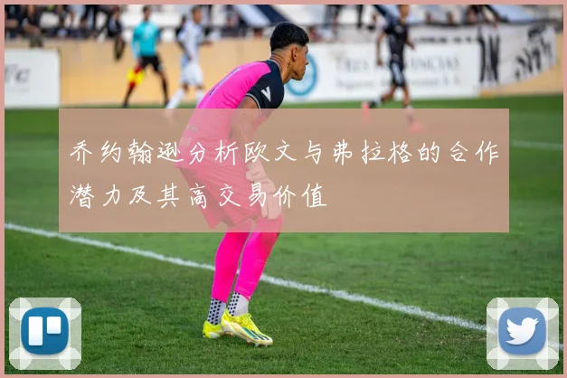 乔约翰逊分析欧文与弗拉格的合作潜力及其高交易价值