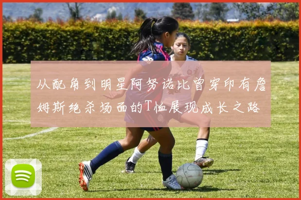 从配角到明星阿努诺比曾穿印有詹姆斯绝杀场面的T恤展现成长之路