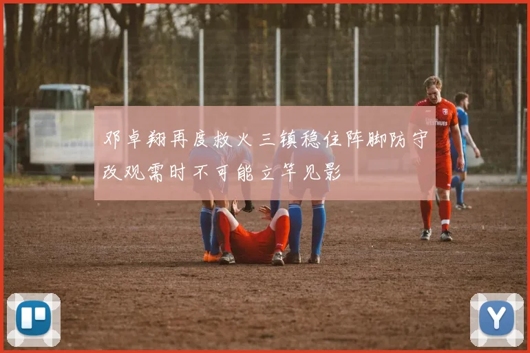 邓卓翔再度救火三镇稳住阵脚防守改观需时不可能立竿见影